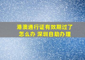 港澳通行证有效期过了怎么办 深圳自助办理